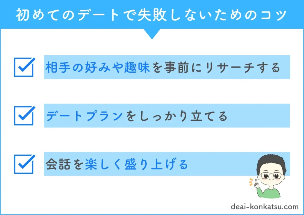 初めてのデートで失敗しないためのコツは三つあります。一つ目は相手の好みや趣味を事前にリサーチしておきましょう。二つ目はデートプランをしっかり立てましょう。三つ目は会話を楽しく盛り上げましょう。